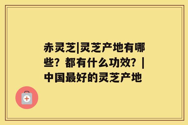赤灵芝|灵芝产地有哪些?都有什么功效?|中国最好的灵芝产地 赤灵芝|灵芝产地有哪些?都有什么功效?|中国最好的灵芝产地
