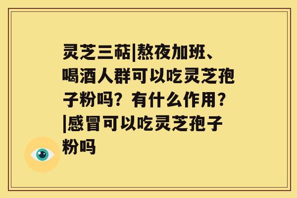 灵芝三萜|熬夜加班、喝酒人群可以吃灵芝孢子粉吗？有什么作用？|感冒可以吃灵芝孢子粉吗