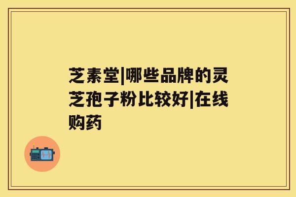 芝素堂|哪些品牌的灵芝孢子粉比较好|在线购药 芝素堂|哪些品牌的灵芝孢子粉比较好|在线购药