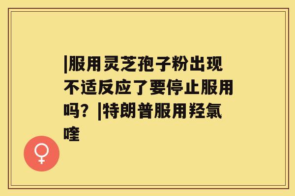 |服用灵芝孢子粉出现不适反应了要停止服用吗?|特朗普服用羟氯喹 |服用灵芝孢子粉出现不适反应了要停止服用吗?|特朗普服用羟氯喹