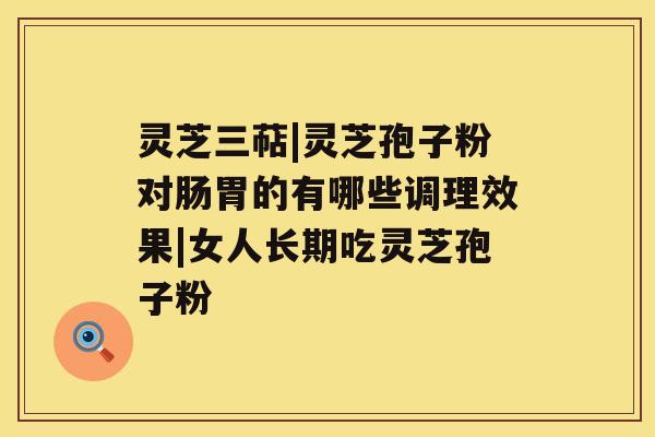 灵芝三萜|灵芝孢子粉对肠胃的有哪些调理效果|女人长期吃灵芝孢子粉 灵芝三萜|灵芝孢子粉对肠胃的有哪些调理效果|女人长期吃灵芝孢子粉
