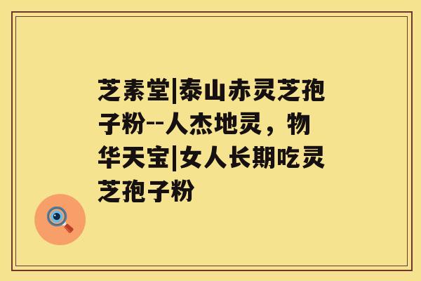 芝素堂|泰山赤灵芝孢子粉--人杰地灵,物华天宝|女人长期吃灵芝孢子粉 芝素堂|泰山赤灵芝孢子粉--人杰地灵,物华天宝|女人长期吃灵芝孢子粉