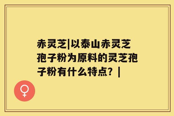 赤灵芝|以泰山赤灵芝孢子粉为原料的灵芝孢子粉有什么特点?| 赤灵芝|以泰山赤灵芝孢子粉为原料的灵芝孢子粉有什么特点?|