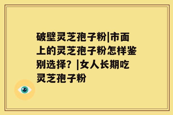 破壁灵芝孢子粉|市面上的灵芝孢子粉怎样鉴别选择?|女人长期吃灵芝孢子粉 破壁灵芝孢子粉|市面上的灵芝孢子粉怎样鉴别选择?|女人长期吃灵芝孢子粉