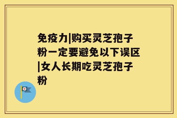 免疫力|购买灵芝孢子粉一定要避免以下误区|女人长期吃灵芝孢子粉 免疫力|购买灵芝孢子粉一定要避免以下误区|女人长期吃灵芝孢子粉
