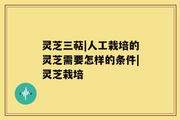 灵芝三萜|人工栽培的灵芝需要怎样的条件|灵芝栽培 灵芝三萜|人工栽培的灵芝需要怎样的条件|灵芝栽培