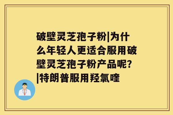 破壁灵芝孢子粉|为什么年轻人更适合服用破壁灵芝孢子粉产品呢？|特朗普服用羟氯喹