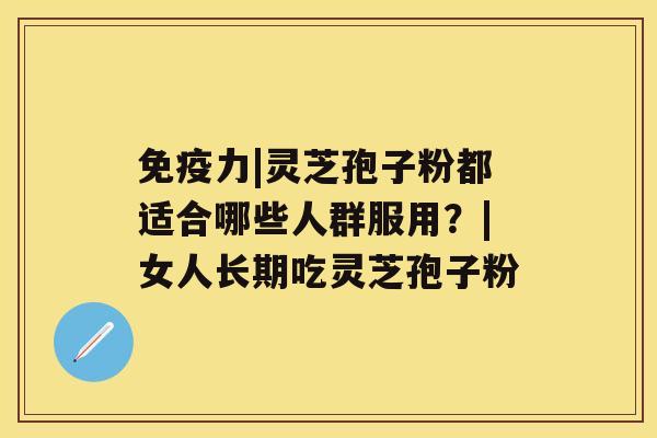 免疫力|灵芝孢子粉都适合哪些人群服用?|女人长期吃灵芝孢子粉 免疫力|灵芝孢子粉都适合哪些人群服用?|女人长期吃灵芝孢子粉