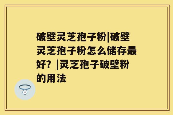 破壁灵芝孢子粉|破壁灵芝孢子粉怎么储存好？|灵芝孢子破壁粉的用法