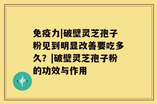 免疫力|破壁灵芝孢子粉见到明显改善要吃多久？|破壁灵芝孢子粉的功效与作用