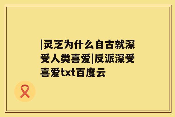 |灵芝为什么自古就深受人类喜爱|反派深受喜爱txt百度云