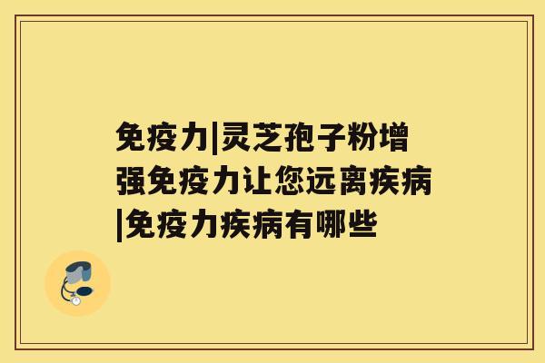 免疫力|灵芝孢子粉增强免疫力让您远离疾病|免疫力疾病有哪些 免疫力|灵芝孢子粉增强免疫力让您远离疾病|免疫力疾病有哪些