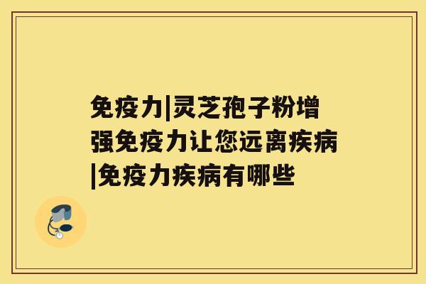 免疫力|灵芝孢子粉增强免疫力让您远离疾病|免疫力疾病有哪些