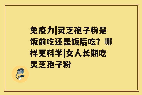 免疫力|灵芝孢子粉是饭前吃还是饭后吃？哪样更科学|女人长期吃灵芝孢子粉