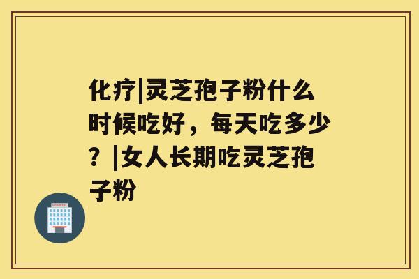 化疗|灵芝孢子粉什么时候吃好,每天吃多少?|女人长期吃灵芝孢子粉 化疗|灵芝孢子粉什么时候吃好,每天吃多少?|女人长期吃灵芝孢子粉