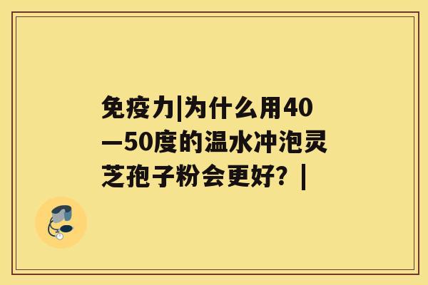 免疫力|为什么用40—50度的温水冲泡灵芝孢子粉会更好?| 免疫力|为什么用40—50度的温水冲泡灵芝孢子粉会更好?|