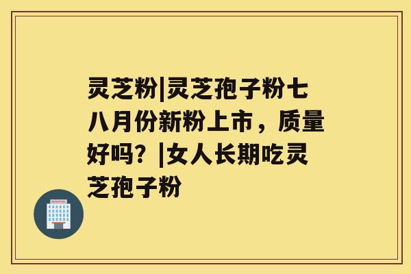 灵芝粉|灵芝孢子粉七八月份新粉上市,质量好吗?|女人长期吃灵芝孢子粉 灵芝粉|灵芝孢子粉七八月份新粉上市,质量好吗?|女人长期吃灵芝孢子粉