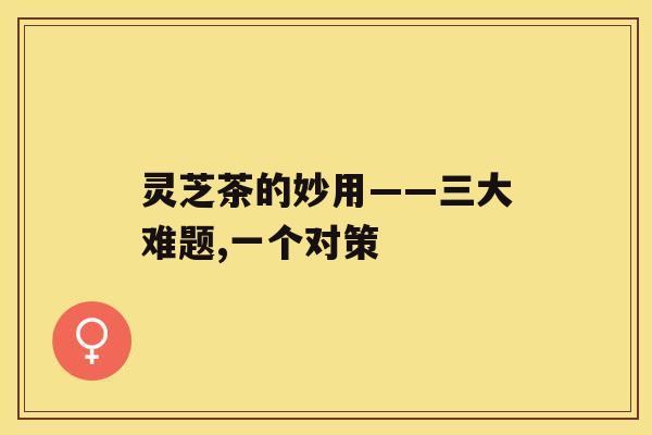 灵芝茶的妙用——三大难题,一个对策 灵芝茶的妙用——三大难题,一个对策
