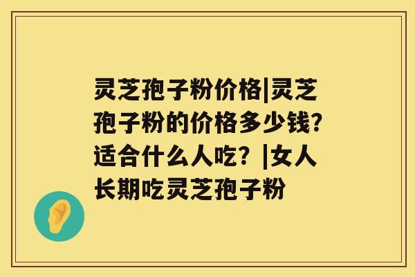 灵芝孢子粉价格|灵芝孢子粉的价格多少钱？适合什么人吃？|女人长期吃灵芝孢子粉