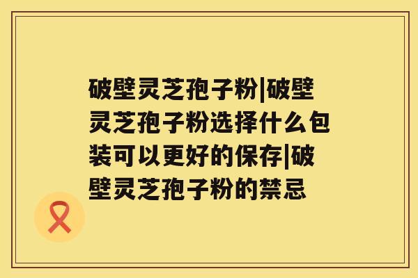 破壁灵芝孢子粉|破壁灵芝孢子粉选择什么包装可以更好的保存|破壁灵芝孢子粉的禁忌