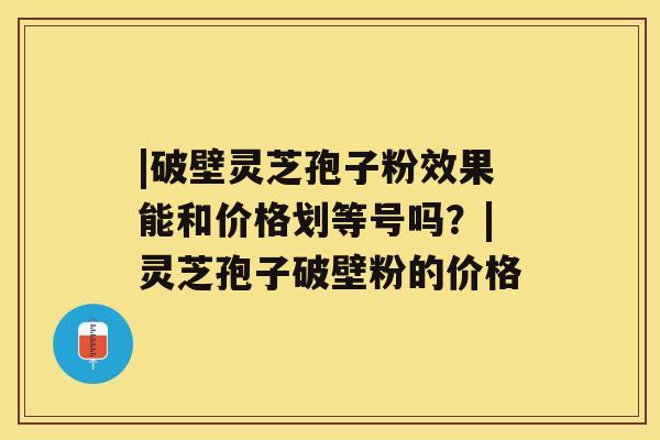 |破壁灵芝孢子粉效果能和价格划等号吗?|灵芝孢子破壁粉的价格 |破壁灵芝孢子粉效果能和价格划等号吗?|灵芝孢子破壁粉的价格
