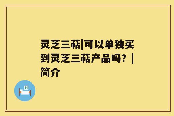 灵芝三萜|可以单独买到灵芝三萜产品吗?|简介 灵芝三萜|可以单独买到灵芝三萜产品吗?|简介