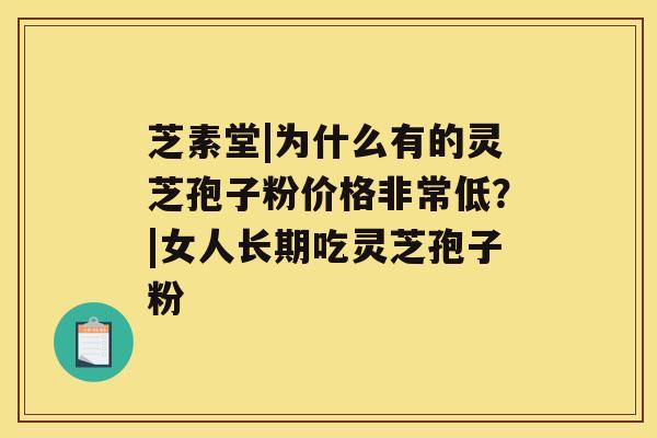 芝素堂|为什么有的灵芝孢子粉价格非常低？|女人长期吃灵芝孢子粉