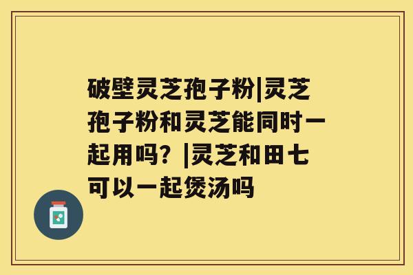 破壁灵芝孢子粉|灵芝孢子粉和灵芝能同时一起用吗?|灵芝和田七可以一起煲汤吗 破壁灵芝孢子粉|灵芝孢子粉和灵芝能同时一起用吗?|灵芝和田七可以一起煲汤吗