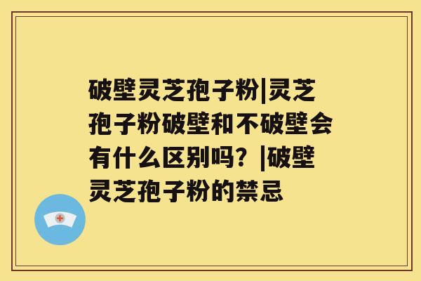 破壁灵芝孢子粉|灵芝孢子粉破壁和不破壁会有什么区别吗？|破壁灵芝孢子粉的禁忌