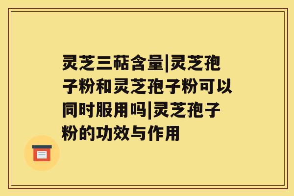 灵芝三萜含量|灵芝孢子粉和灵芝孢子粉可以同时服用吗|灵芝孢子粉的功效与作用 灵芝三萜含量|灵芝孢子粉和灵芝孢子粉可以同时服用吗|灵芝孢子粉的功效与作用