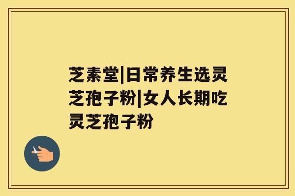 芝素堂|日常养生选灵芝孢子粉|女人长期吃灵芝孢子粉 芝素堂|日常养生选灵芝孢子粉|女人长期吃灵芝孢子粉
