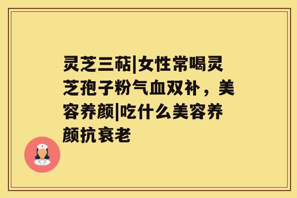 灵芝三萜|女性常喝灵芝孢子粉气血双补,美容养颜|吃什么美容养颜抗衰老 灵芝三萜|女性常喝灵芝孢子粉气血双补,美容养颜|吃什么美容养颜抗衰老