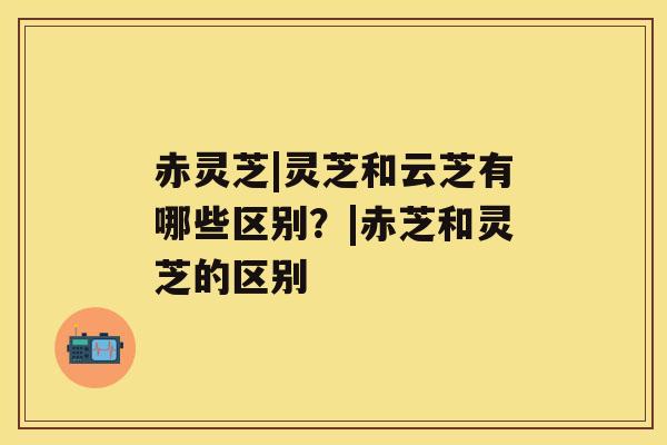 赤灵芝|灵芝和云芝有哪些区别?|赤芝和灵芝的区别 赤灵芝|灵芝和云芝有哪些区别?|赤芝和灵芝的区别
