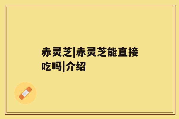 赤灵芝|赤灵芝能直接吃吗|介绍 赤灵芝|赤灵芝能直接吃吗|介绍