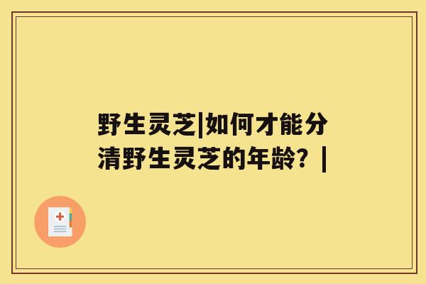 野生灵芝|如何才能分清野生灵芝的年龄？|