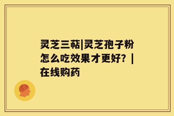 灵芝三萜|灵芝孢子粉怎么吃效果才更好?|在线购药 灵芝三萜|灵芝孢子粉怎么吃效果才更好?|在线购药