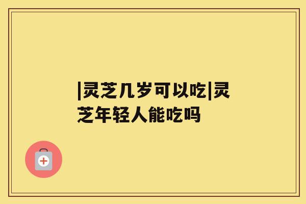 |灵芝几岁可以吃|灵芝年轻人能吃吗 |灵芝几岁可以吃|灵芝年轻人能吃吗