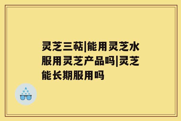 灵芝三萜|能用灵芝水服用灵芝产品吗|灵芝能长期服用吗 灵芝三萜|能用灵芝水服用灵芝产品吗|灵芝能长期服用吗
