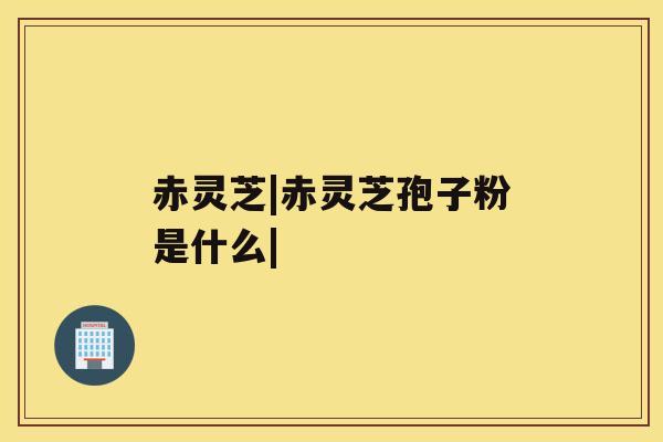 赤灵芝|赤灵芝孢子粉是什么| 赤灵芝|赤灵芝孢子粉是什么|