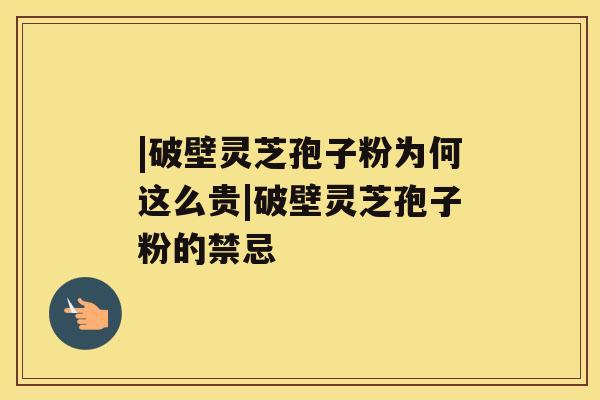 |破壁灵芝孢子粉为何这么贵|破壁灵芝孢子粉的禁忌 |破壁灵芝孢子粉为何这么贵|破壁灵芝孢子粉的禁忌