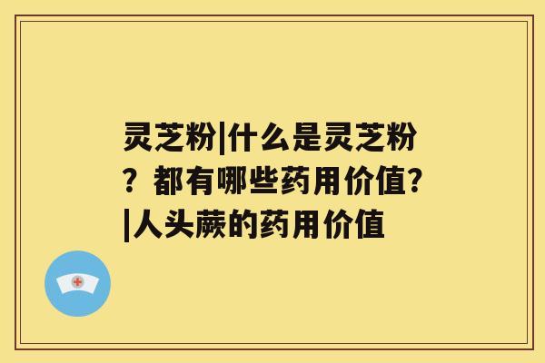 灵芝粉|什么是灵芝粉?都有哪些药用价值?|人头蕨的药用价值 灵芝粉|什么是灵芝粉?都有哪些药用价值?|人头蕨的药用价值