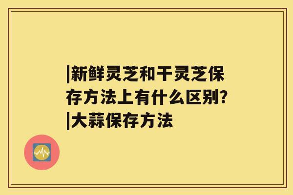 |新鲜灵芝和干灵芝保存方法上有什么区别?|大蒜保存方法 |新鲜灵芝和干灵芝保存方法上有什么区别?|大蒜保存方法