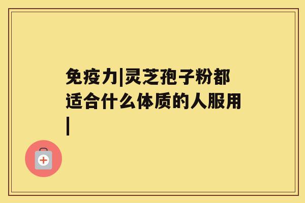 免疫力|灵芝孢子粉都适合什么体质的人服用| 免疫力|灵芝孢子粉都适合什么体质的人服用|