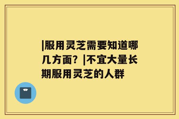 |服用灵芝需要知道哪几方面？|不宜大量长期服用灵芝的人群