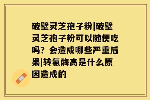 破壁灵芝孢子粉|破壁灵芝孢子粉可以随便吃吗?会造成哪些严重后果|转氨酶高是什么原因造成的 破壁灵芝孢子粉|破壁灵芝孢子粉可以随便吃吗?会造成哪些严重后果|转氨酶高是什么原因造成的