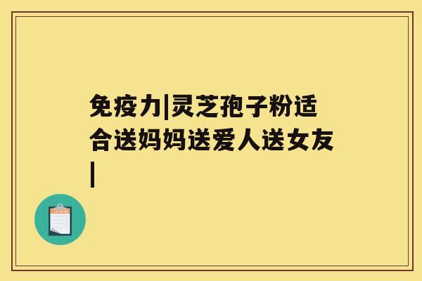 免疫力|灵芝孢子粉适合送妈妈送爱人送女友| 免疫力|灵芝孢子粉适合送妈妈送爱人送女友|