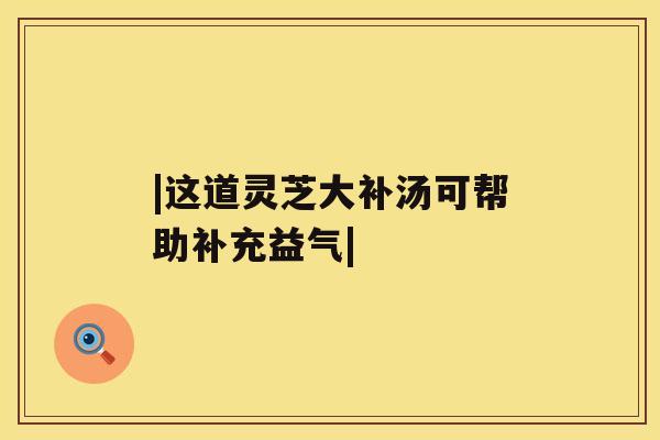 |这道灵芝大补汤可帮助补充益气| |这道灵芝大补汤可帮助补充益气|