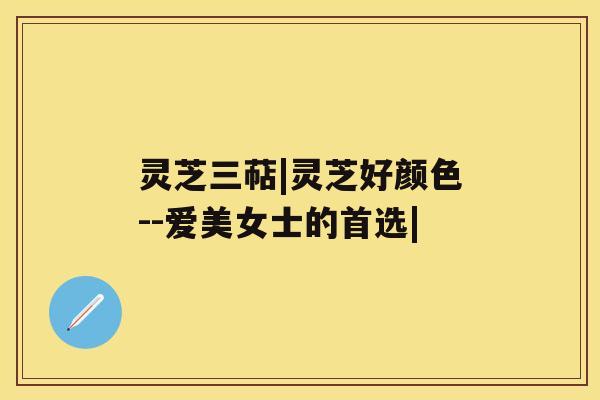 灵芝三萜|灵芝好颜色--爱美女士的首选| 灵芝三萜|灵芝好颜色--爱美女士的首选|