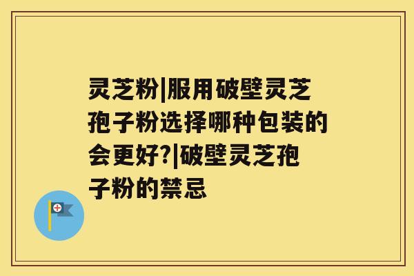 灵芝粉|服用破壁灵芝孢子粉选择哪种包装的会更好?|破壁灵芝孢子粉的禁忌