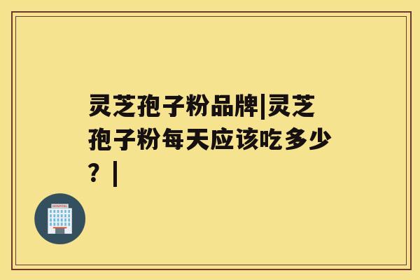 灵芝孢子粉品牌|灵芝孢子粉每天应该吃多少?| 灵芝孢子粉品牌|灵芝孢子粉每天应该吃多少?|